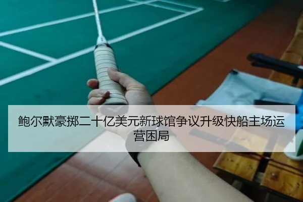 鲍尔默豪掷二十亿美元新球馆争议升级快船主场运营困局